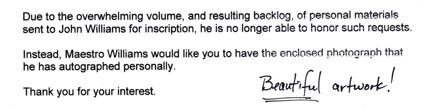 Due to the overwhleming volume, and resulting backlog, of personal materials sent to John Williams for inscription, he is no longer able to honor such requests. Instead, Maestro Williams would like you to have the enclosed photograph that he has autographed personally. Thank you for your interest. Beautiful artwork!